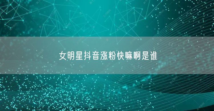 女明星抖音涨粉快嘛啊是谁