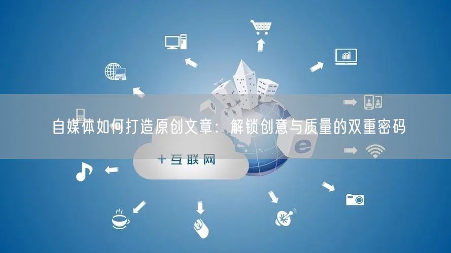 自媒体如何打造原创文章:解锁创意与质量的双重密码