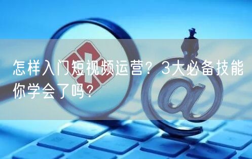 怎样入门短视频运营?3大必备技能你学会了吗?