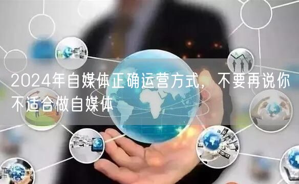 2024年自媒体正确运营方式,不要再说你不适合做自媒体