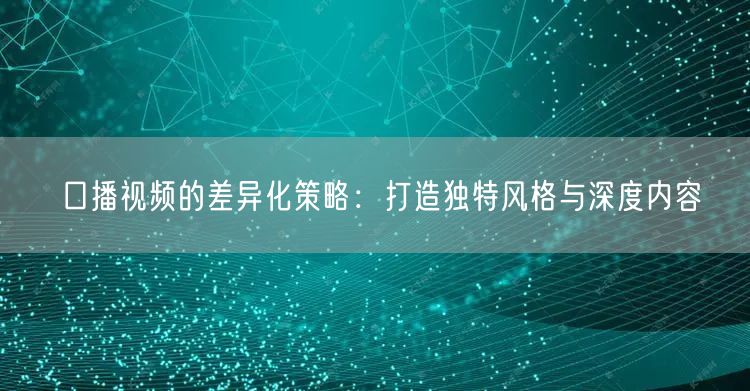 口播视频的差异化策略:打造独特风格与深度内容