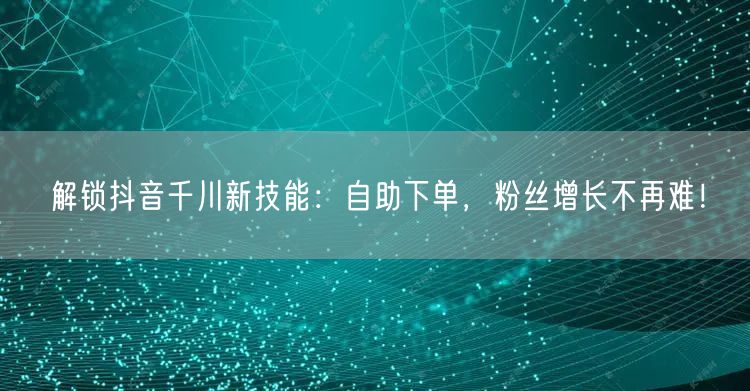 解锁抖音千川新技能:自助下单,粉丝增长不再难!