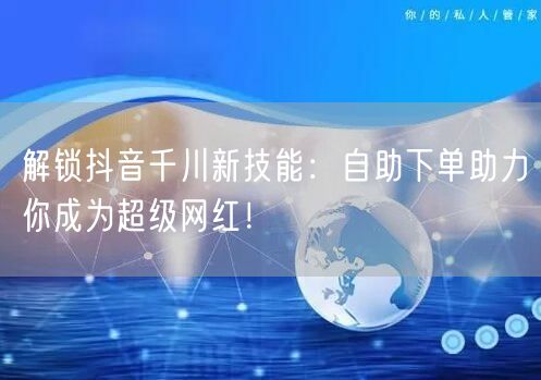 解锁抖音千川新技能:自助下单助力你成为超级网红!