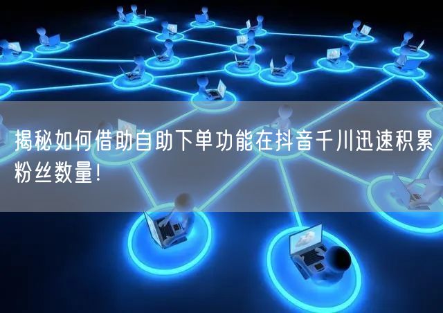 揭秘如何借助自助下单功能在抖音千川迅速积累粉丝数量!