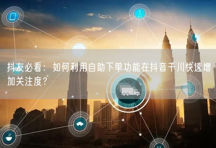 抖友必看:如何利用自助下单功能在抖音千川快速增加关注度?
