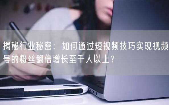揭秘行业秘密:如何通过短视频技巧实现视频号的粉丝翻倍增长至千人以上?