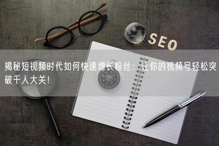 揭秘短视频时代如何快速增长粉丝:让你的视频号轻松突破千人大关!