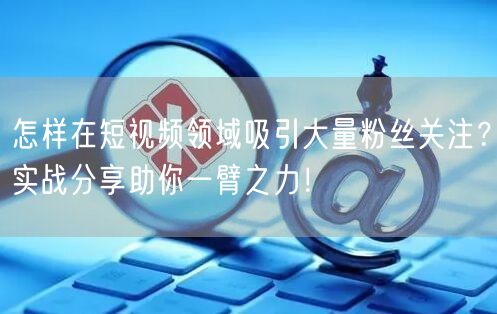 怎样在短视频领域吸引大量粉丝关注?实战分享助你一臂之力!