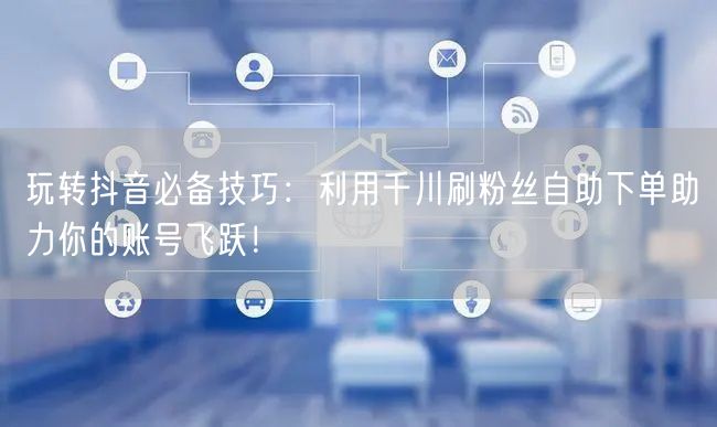 玩转抖音必备技巧:利用千川刷粉丝自助下单助力你的账号飞跃!