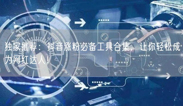 独家推荐:抖音涨粉必备工具合集,让你轻松成为网红达人!