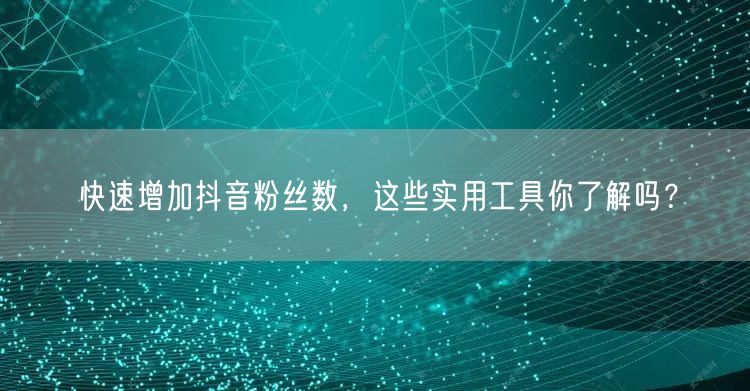快速增加抖音粉丝数,这些实用工具你了解吗?