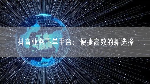 抖音业务下单平台:便捷高效的新选择