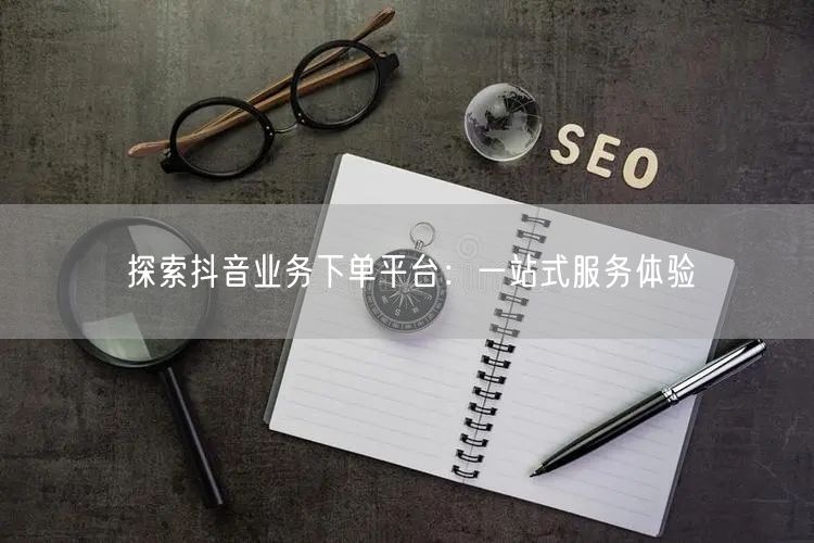 探索抖音业务下单平台:一站式服务体验