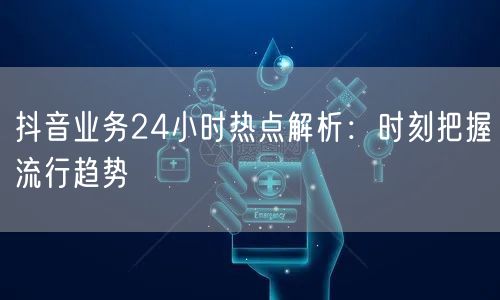 抖音业务24小时热点解析:时刻把握流行趋势