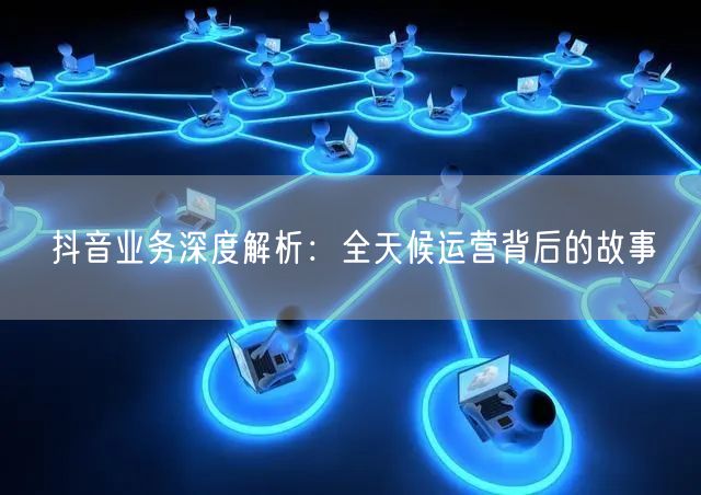 抖音业务深度解析:全天候运营背后的故事