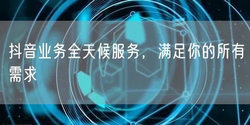 抖音业务全天候服务,满足你的所有需求