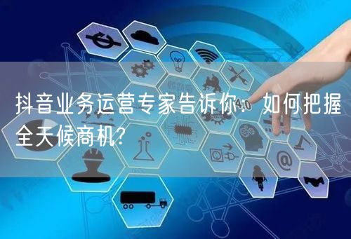 抖音业务运营专家告诉你:如何把握全天候商机?