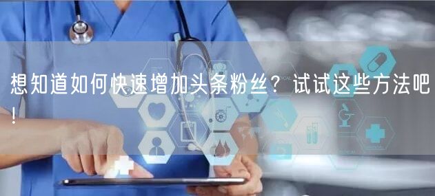 想知道如何快速增加头条粉丝？试试这些方法吧！