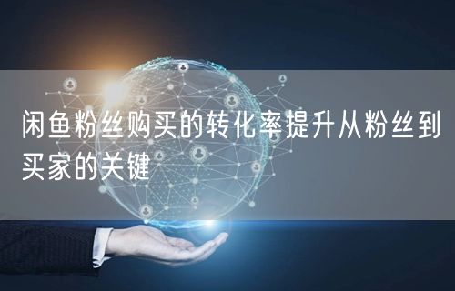 闲鱼粉丝购买的转化率提升从粉丝到买家的关键