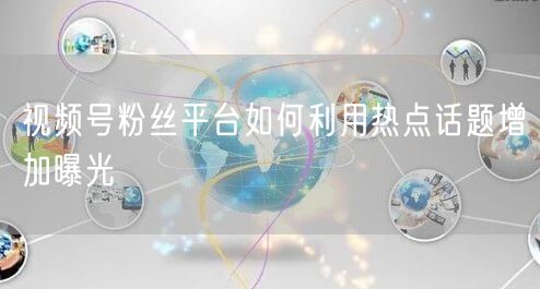 视频号粉丝平台如何利用热点话题增加曝光