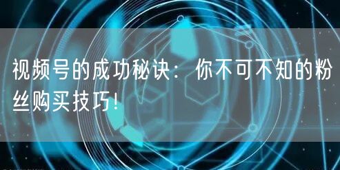 视频号的成功秘诀：你不可不知的粉丝购买技巧！
