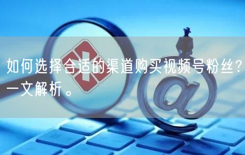 如何选择合适的渠道购买视频号粉丝?一文解析。