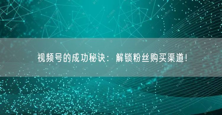 视频号的成功秘诀:解锁粉丝购买渠道!