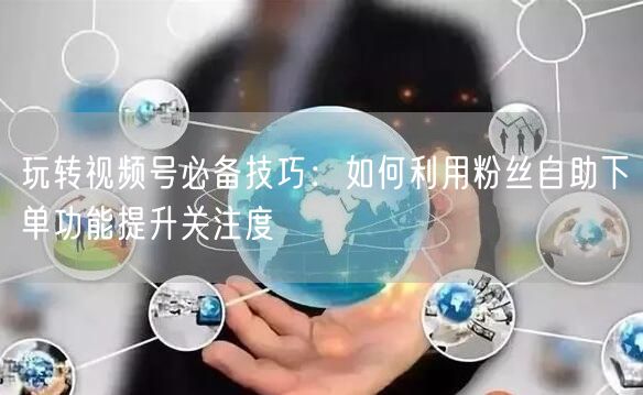 玩转视频号必备技巧:如何利用粉丝自助下单功能提升关注度