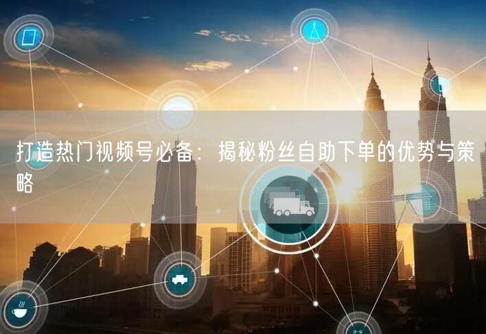 打造热门视频号必备:揭秘粉丝自助下单的优势与策略