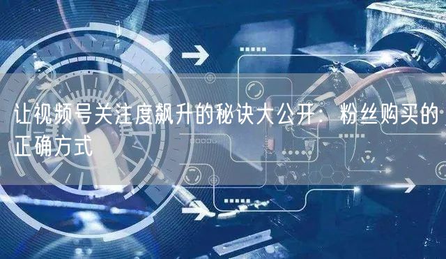 让视频号关注度飙升的秘诀大公开:粉丝购买的正确方式