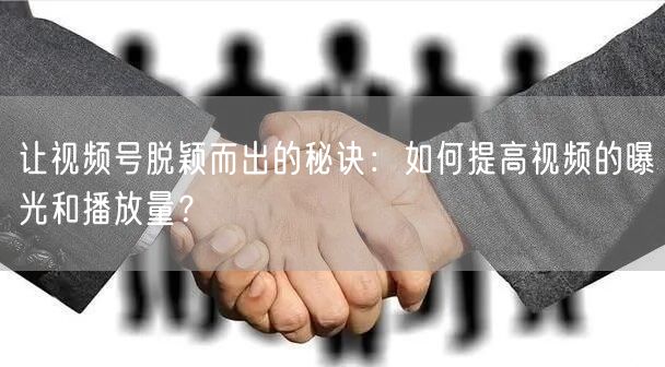 让视频号脱颖而出的秘诀:如何提高视频的曝光和播放量?