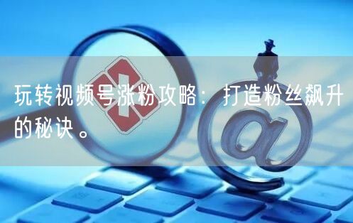 玩转视频号涨粉攻略:打造粉丝飙升的秘诀。