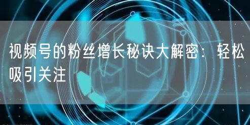 视频号的粉丝增长秘诀大解密：轻松吸引关注