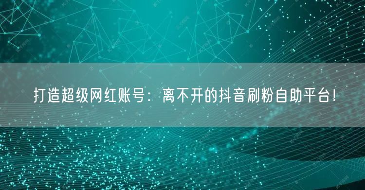 打造超级网红账号：离不开的抖音刷粉自助平台！