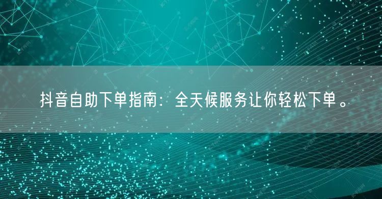 抖音自助下单指南:全天候服务让你轻松下单。