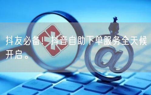 抖友必备！抖音自助下单服务全天候开启。