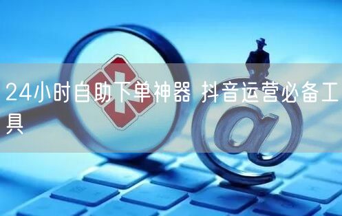 24小时自助下单神器 抖音运营必备工具