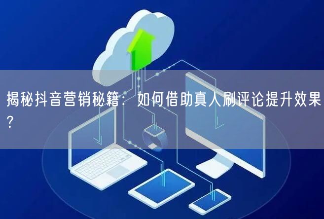 揭秘抖音营销秘籍：如何借助真人刷评论提升效果？