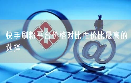 快手刷粉平台价格对比性价比最高的选择